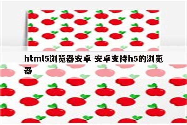 html5浏览器安卓 安卓支持h5的浏览器