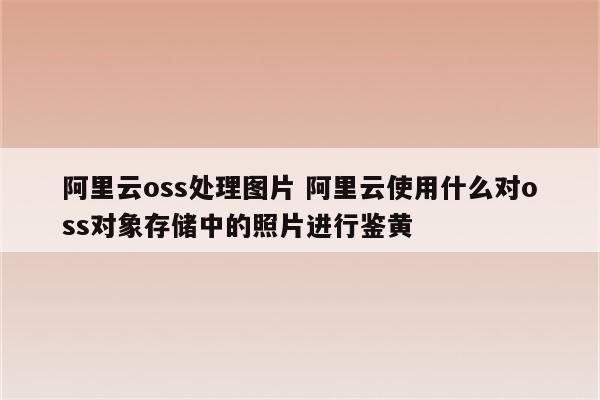 阿里云oss处理图片 阿里云使用什么对oss对象存储中的照片进行鉴黄