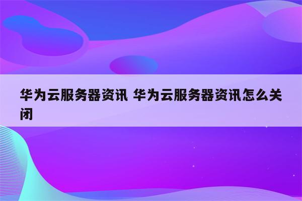 华为云服务器资讯 华为云服务器资讯怎么关闭