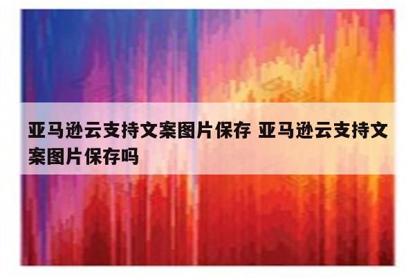 亚马逊云支持文案图片保存 亚马逊云支持文案图片保存吗