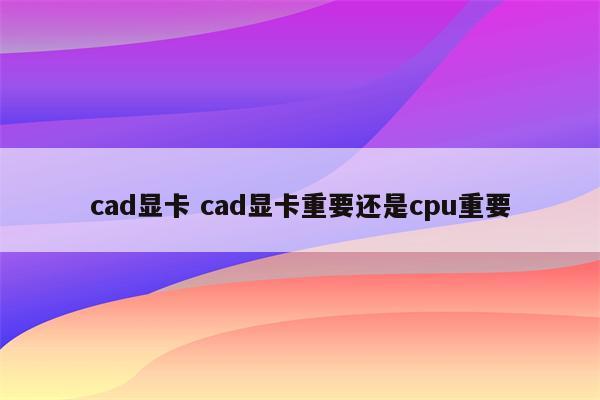 cad显卡 cad显卡重要还是cpu重要