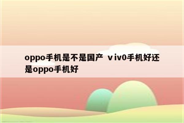 oppo手机是不是国产 ⅴiv0手机好还是oppo手机好