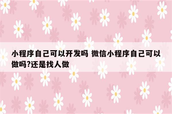 小程序自己可以开发吗 微信小程序自己可以做吗?还是找人做