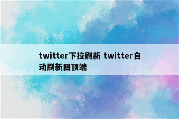 twitter下拉刷新 twitter自动刷新回顶端