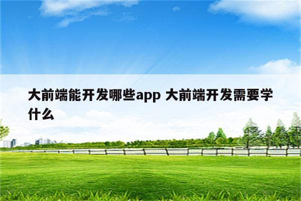 大前端能开发哪些app 大前端开发需要学什么