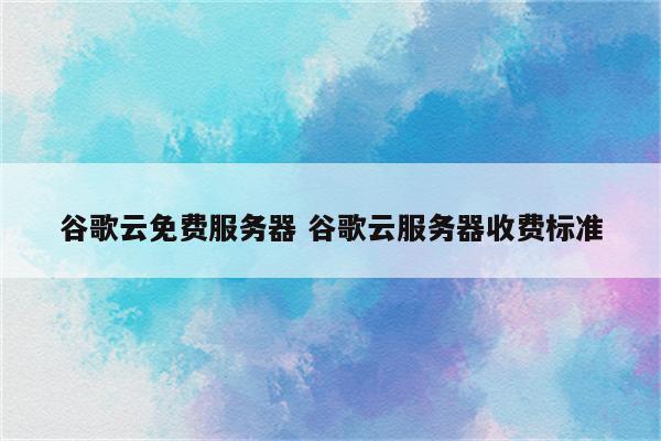 谷歌云免费服务器 谷歌云服务器收费标准