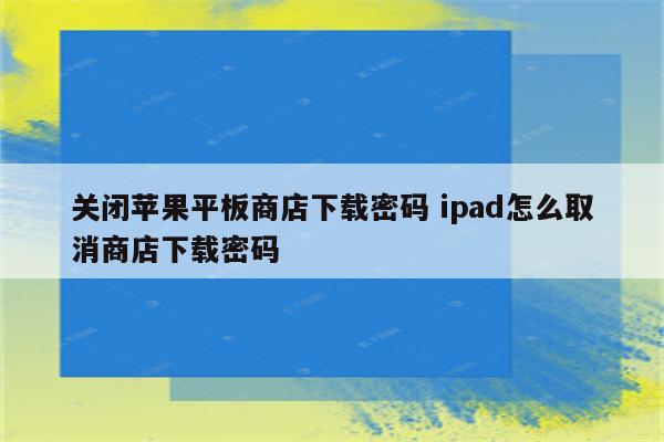 关闭苹果平板商店下载密码 ipad怎么取消商店下载密码