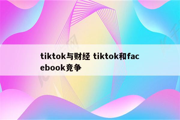 tiktok与财经 tiktok和facebook竞争