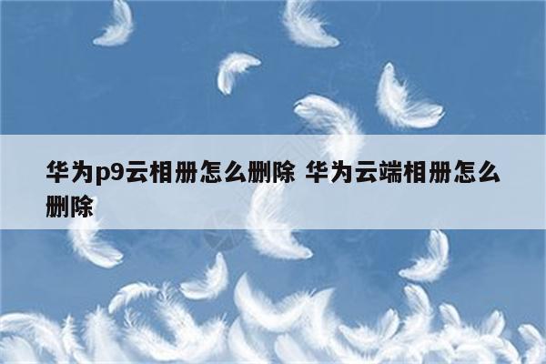 华为p9云相册怎么删除 华为云端相册怎么删除