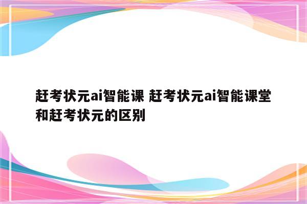 赶考状元ai智能课 赶考状元ai智能课堂和赶考状元的区别