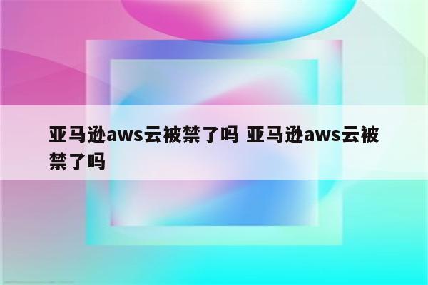 亚马逊aws云被禁了吗 亚马逊aws云被禁了吗
