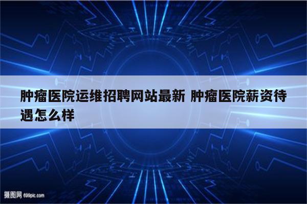 肿瘤医院运维招聘网站最新 肿瘤医院薪资待遇怎么样