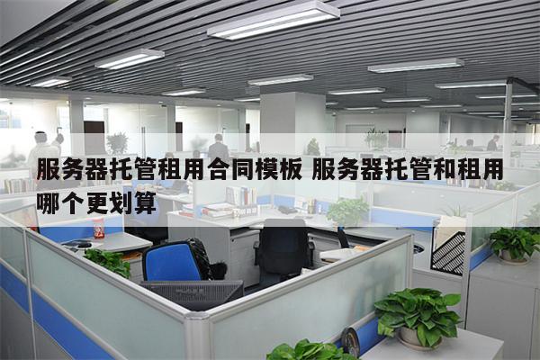 服务器托管租用合同模板 服务器托管和租用哪个更划算