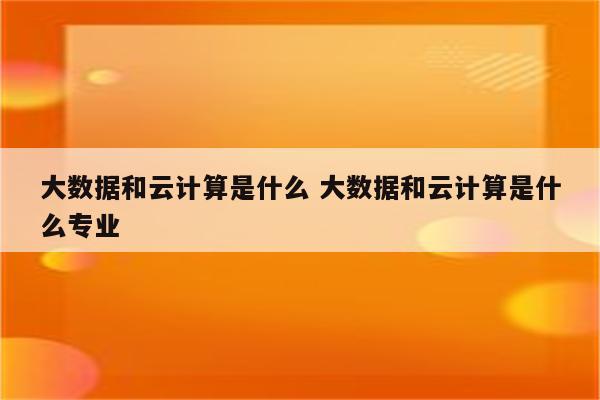 大数据和云计算是什么 大数据和云计算是什么专业