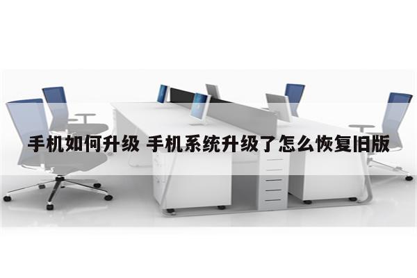手机如何升级 手机系统升级了怎么恢复旧版