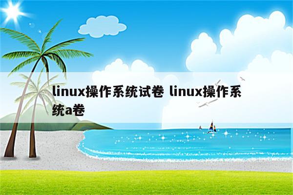 linux操作系统试卷 linux操作系统a卷