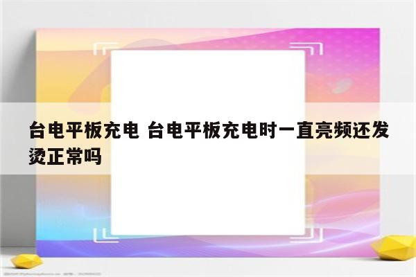 台电平板充电 台电平板充电时一直亮频还发烫正常吗