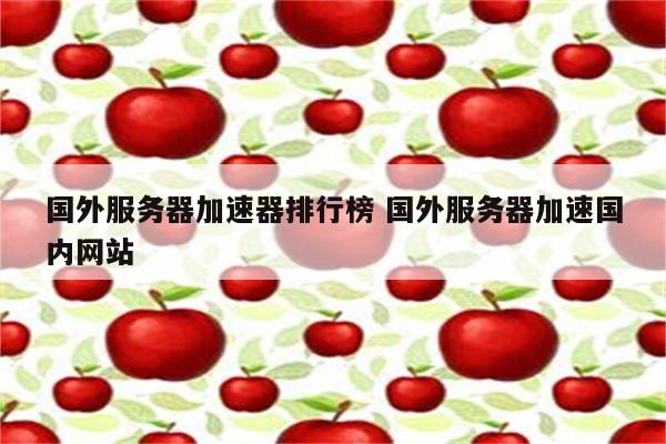 国外服务器加速器排行榜 国外服务器加速国内网站