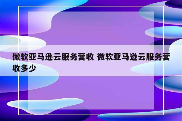 微软亚马逊云服务营收 微软亚马逊云服务营收多少