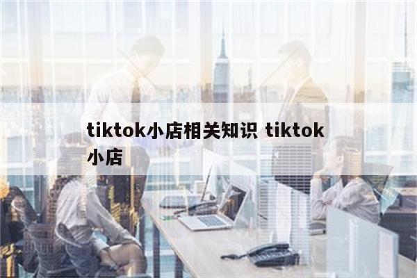 tiktok小店相关知识 tiktok 小店