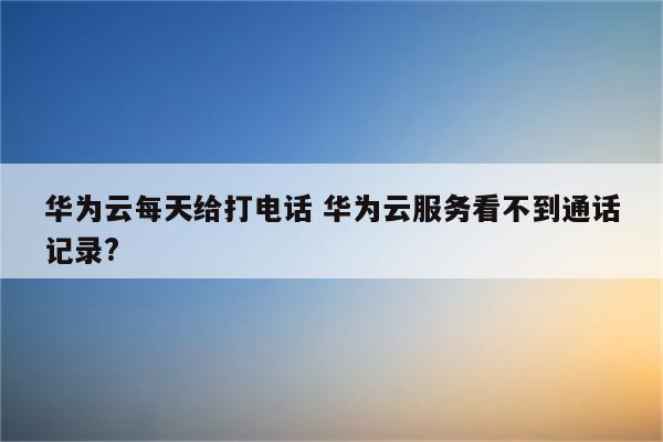 华为云每天给打电话 华为云服务看不到通话记录?