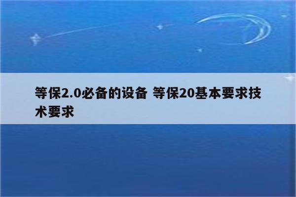等保2.0必备的设备 等保20基本要求技术要求