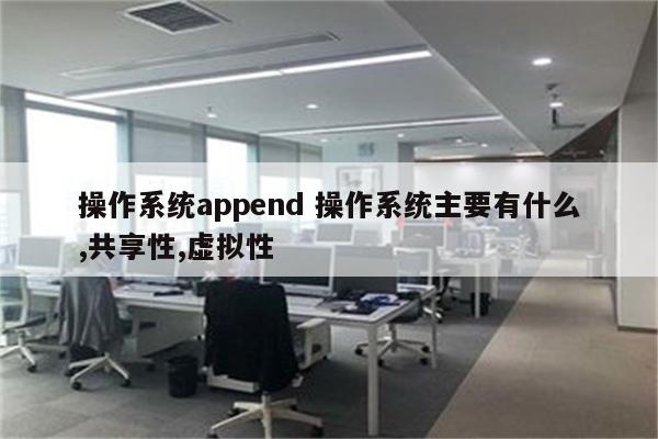 操作系统append 操作系统主要有什么,共享性,虚拟性