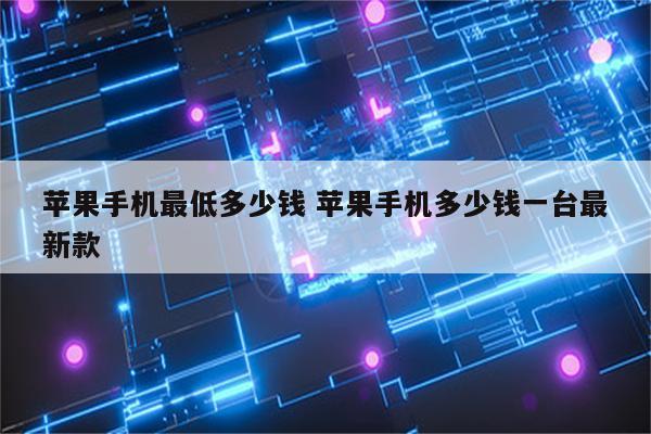 苹果手机最低多少钱 苹果手机多少钱一台最新款