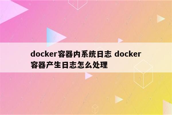 docker容器内系统日志 docker容器产生日志怎么处理