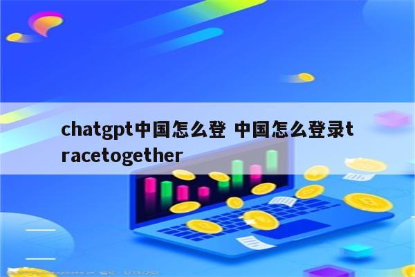 chatgpt中国怎么登 中国怎么登录tracetogether
