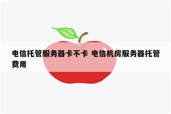 电信托管服务器卡不卡 电信机房服务器托管费用