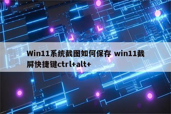 Win11系统截图如何保存 win11截屏快捷键ctrl+alt+