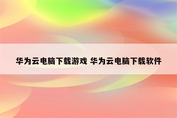 华为云电脑下载游戏 华为云电脑下载软件
