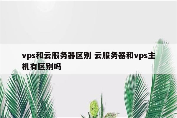 vps和云服务器区别 云服务器和vps主机有区别吗
