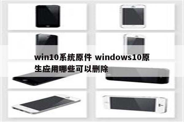 win10系统原件 windows10原生应用哪些可以删除
