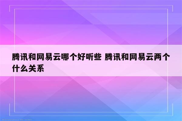 腾讯和网易云哪个好听些 腾讯和网易云两个什么关系