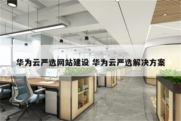 华为云严选网站建设 华为云严选解决方案