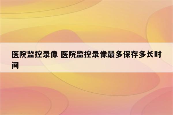 医院监控录像 医院监控录像最多保存多长时间