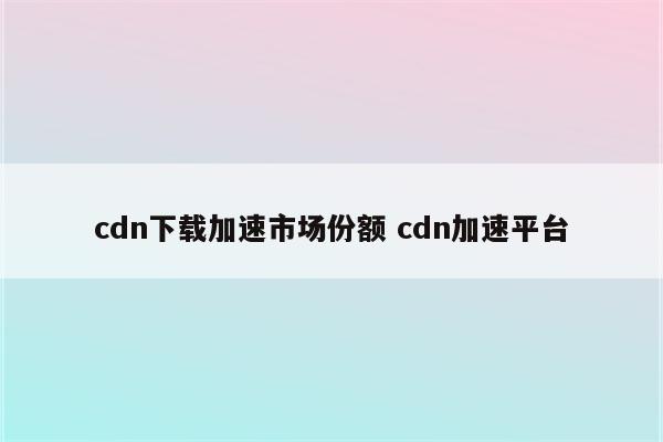 cdn下载加速市场份额 cdn加速平台