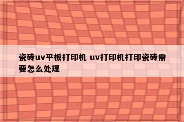 瓷砖uv平板打印机 uv打印机打印瓷砖需要怎么处理