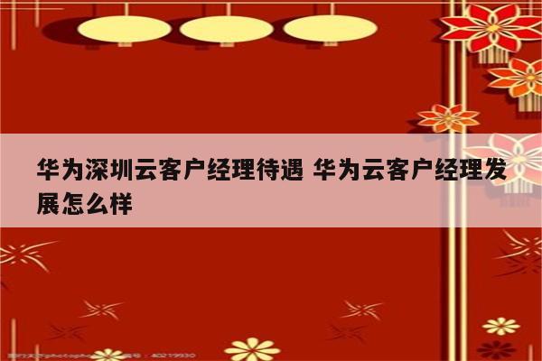 华为深圳云客户经理待遇 华为云客户经理发展怎么样