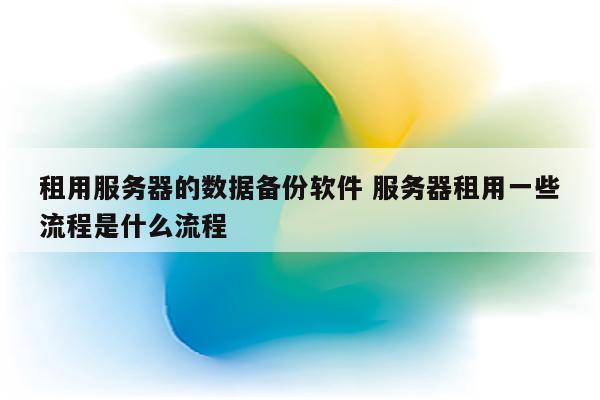 租用服务器的数据备份软件 服务器租用一些流程是什么流程