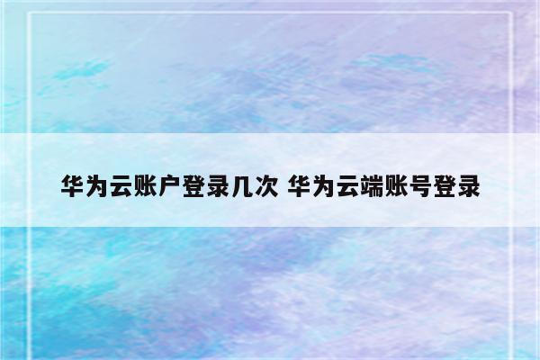 华为云账户登录几次 华为云端账号登录