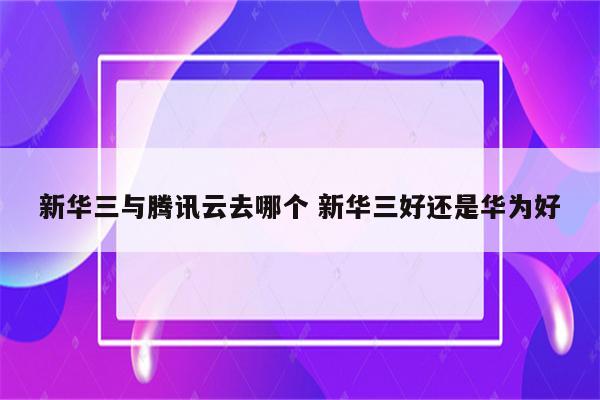 新华三与腾讯云去哪个 新华三好还是华为好