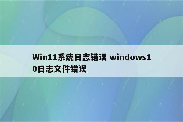 Win11系统日志错误 windows10日志文件错误