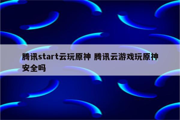 腾讯start云玩原神 腾讯云游戏玩原神安全吗