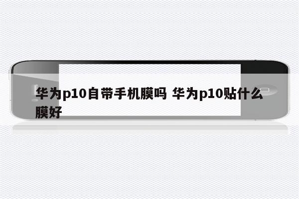 华为p10自带手机膜吗 华为p10贴什么膜好