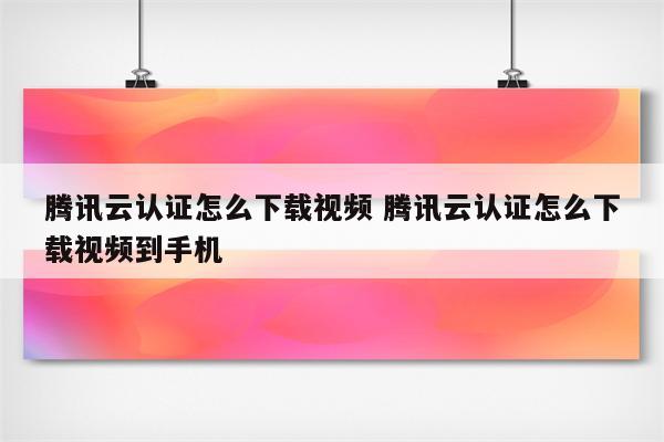 腾讯云认证怎么下载视频 腾讯云认证怎么下载视频到手机