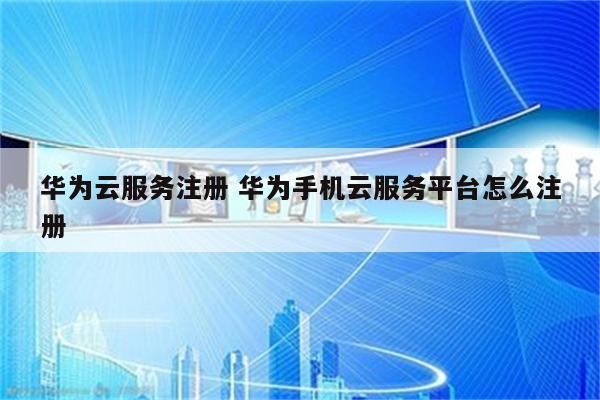 华为云服务注册 华为手机云服务平台怎么注册