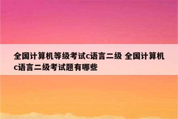 全国计算机等级考试c语言二级 全国计算机c语言二级考试题有哪些